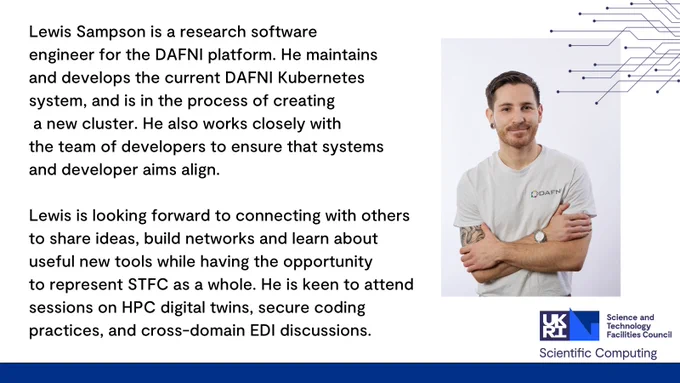 Lewis Sampson is a research software engineer for the DAFNI platform. He maintains and develops the current DAFNI Kubernetes system, and is in the process of creating a new cluster. He also works closely with the team of developers to ensure that systems and developer aims align.

Lewis is looking forward to connecting with others to share ideas, build networks and learn about useful new tools while having the opportunity to represent STFC as a whole. He is keen to attend sessions on HPC digital twins, secure coding practices, and cross-domain EDI discussions. 
