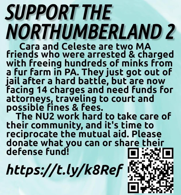 Instagram text graphic with a QR code and short link that direct to the Northumberland 2 defense fundraiser at phillyabc.org/nu2. Text on graphic reads "Support the Northumberland 2. Cara and Celeste are two MA friends who were arrested and charged with freeing hundreds of minks from a fur farm in PA. They just got out of jail after a hard battle, but are now facing 14 charges and need funds for attorneys, traveling to court and possible fines and fees. The NU2 work hard to take care their community, and it's time to reciprocate that mutual aid. Please donate what you can or share their defense fund!"