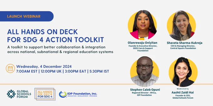 Sign up for the All Hands On Deck For SDG4 Action Toolkit webinar
The All Hands On Deck For SDG4 Action Toolkit comprises a set of resources including toolkit, case studies, presentations, guides and facilitator notes to support better collaboration and integration across national, sub-national and regional education systems. 

Join us to hear perspectives on the toolkit and case studies from: 
- Olanrewaju Oniyitan, Founder & Executive Director, SEED Care & Support Foundation 
- Shaveta Sharma-Kukreja, CEO & MD, Central Square Foundation 
- Stephen C. K. Opuni, Regional Director - Africa, IDP Foundation, Inc.
This session will be moderated by Aashti Zaidi Hai, Founder and CEO, Global Schools Forum.