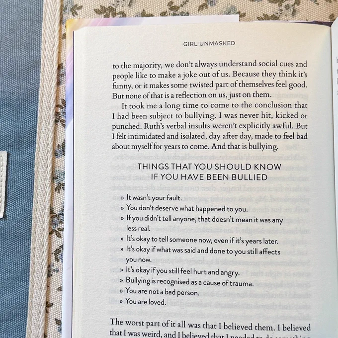 A page of Girl Unmasked with a list titled ‘things that you should know if you’ve been bullied’
• it wasn’t your fault
• you don’t deserve what happened to you
• if you didn’t tell anyone, that doesn’t mean it was any less real
• it’s okay to tell someone now, even if it’s years later
• it’s okay if what was said and done to you still affects you now 
• it’s okay if you still feel hurt and angry
• bullying is recognised as a cause of trauma 
• you are not a bad person
• you are loved