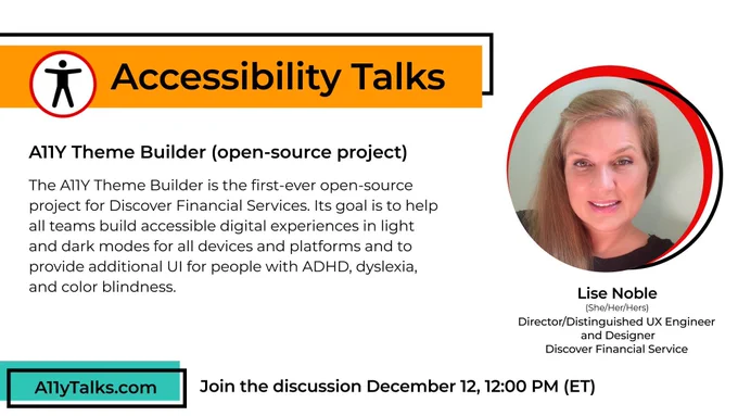 Accessibility Talks: “A11Y Theme Builder (open-source project)” with Lise Noble, Director/Distinguished UX Engineer and Designer at Discover Financial Services. The A11Y Theme Builder is the first-ever open-source project for Discover Financial Services. Its goal is to help all teams build accessible digital experiences in light and dark modes for all devices and platforms and to provide additional UI for people with ADHD, dyslexia, and color blindness. Join the discussion December 12, 12pm ET