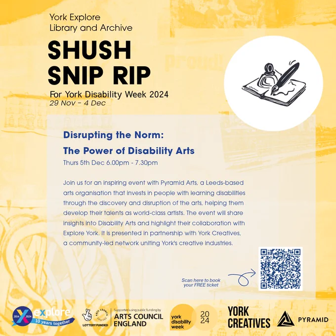 A yellow poster with the text...
Disrupting the Norm: The Power of Disability Arts   
Thursday 5th December 6.00pm – 7.30pm 
Join us for an inspiring event with Pyramid Arts, a Leeds-based arts organisation that invests in people with learning disabilities through the discovery and disruption of the arts, helping them develop their talents as world-class artists. The event will share insights into Disability Arts and highlight their collaboration with Explore York.