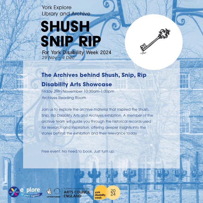 A blue poster with text that reads...
The Archives behind Shush, Snip, Rip Disability Arts Showcase 
Friday 29th November 10:30am-1:00pm
Archives Reading Room 
Join us to explore the archive material that inspired the Shush, Snip, Rip Disability Arts and Archives exhibition. A member of the archive team will guide you through the historical records used for research and inspiration, offering deeper insights into the stories behind the exhibition and their relevance today.