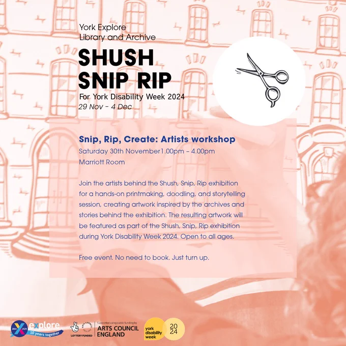 A pink poster with text that reads...
Snip, Rip, Create: Artists workshop 

Saturday 30th November 1.00pm – 4.00pm 

Marriott Room 

Join the artists behind the Shush, Snip, Rip exhibition for a hands-on printmaking, doodling, and storytelling session, creating artwork inspired by the archives and stories behind the exhibition. The resulting artwork will be featured as part of the Shush, Snip, Rip exhibition during York Disability Week 2024. Open to all ages.
