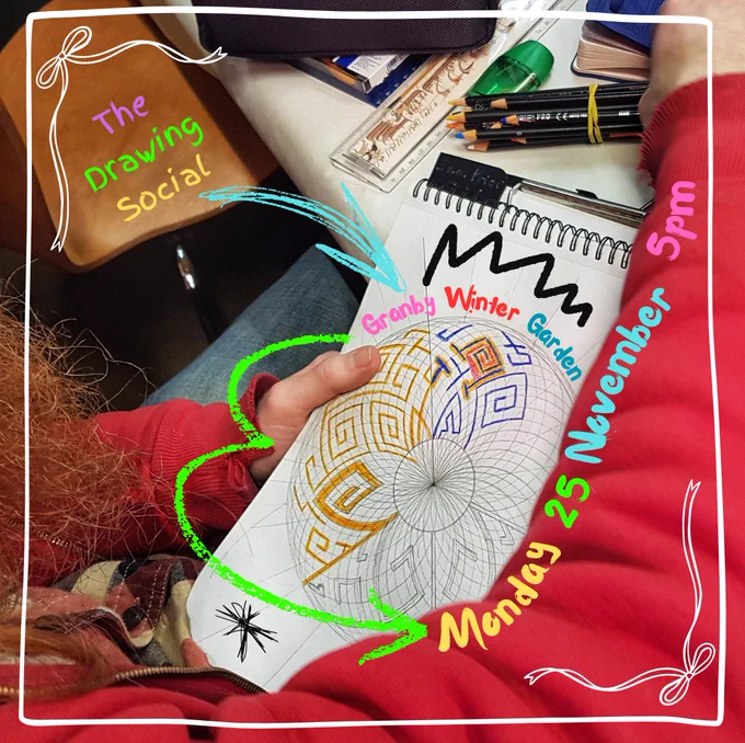 An open sketchbook with an intricate mandala drawing which is being coloured in bright oranges and blues on the page. On the table behind are coloured pencils, a ruler, sharpener and other objects. The details of the event are drawn over the image in bright colours: ‘The Drawing Social’, ‘Monday 25 November’, ‘5pm’, ‘Granby Winter Garden’. There is a white border overlaid on the image, with white bows in the corner and green and blue arrows too.