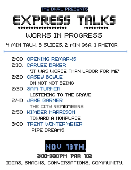 A poster for an event titled "Express Talks," hosted by the Digital Writing and Research Lab (DWRL). The event features a series of short talks: each presenter has 4 minutes to speak, 3 slides to show, a 2-minute Q&A, and 1 rhetor. The schedule includes:

2:00 PM – Opening Remarks
2:10 PM – Carlee Baker: "It Was Worse Than Labor for Me"
2:20 PM – Casey Boyle: "On Not Not Being"
2:30 PM – Sam Turner: "Listening to the Grave"
2:40 PM – Jake Garner: "The City Remembers"
2:50 PM – Kimber Harrison: "Toward a Nonplace"
3:00 PM – Trent Wintermeier: "Pipe Dreams"

The event is on November 13th from 2:00 to 3:30 PM in PAR 102, with an invitation to enjoy ideas, snacks, conversations, and community.