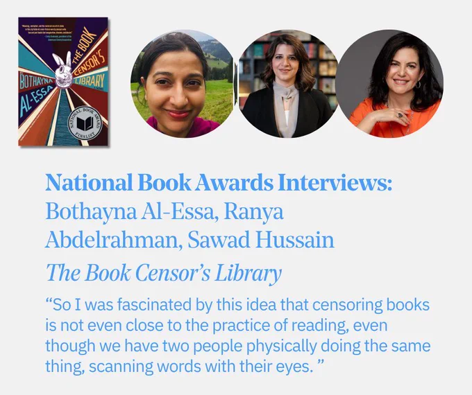 The text “National Book Awards Interviews: Bothayna Al-Essa, Ranya Abdelrahman, Sawad Hussain, The Book Censor’s Library” and the quote “So I was fascinated by this idea that censoring books is not even close to the practice of reading, even though we have two people physically doing the same thing, scanning words with their eyes” with portraits of the three interviewees and the cover of “The Book Censor’s Library.”