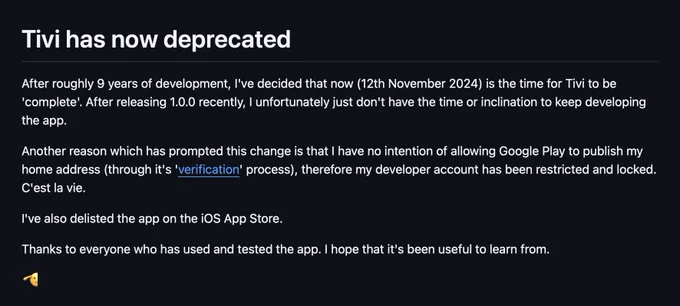 
After roughly 9 years of development, I've decided that now (12th November 2024) is the time for Tivi to be 'complete'. After releasing 1.0.0 recently, I unfortunately just don't have the time or inclination to keep developing the app.

Another reason which has prompted this change is that I have no intention of allowing Google Play to publish my home address (through it's 'verification' process), therefore my developer account has been restricted and locked. C'est la vie.

I've also delisted the app on the iOS App Store.

Thanks to everyone who has used and tested the app. I hope that it's been useful to learn from.

🫡