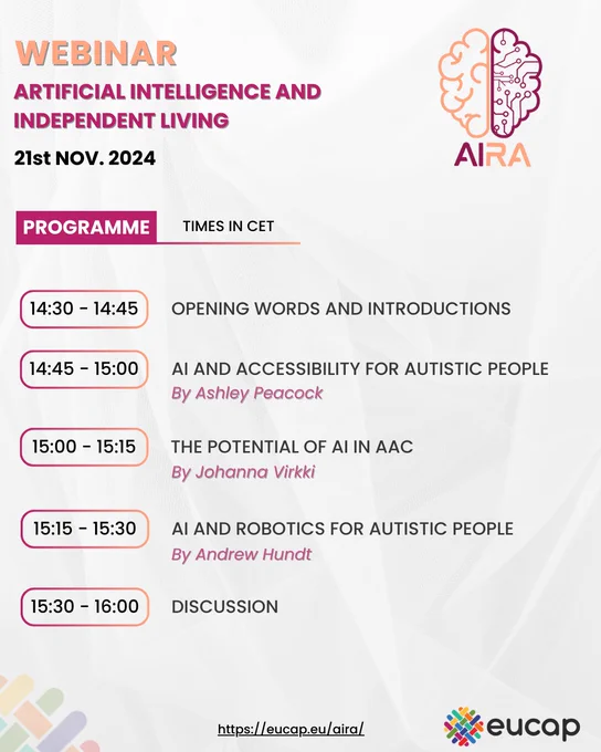 Webinar: Artificial Intelligence and Independent Living. 21st Nov. 2024.
Programme (times in CET):
14:30 - 14:45: Opening words and introductions
14:45 - 15:00: AI and accessibility for autistic people, by Ashley Peacock
15:00 - 15:15: The potential of AI in AAC, by Johanna Virkki
15:15 - 15:30: AI and robotics for autistic people, by Andrew Hundt
15:30 - 16:00: Discussion