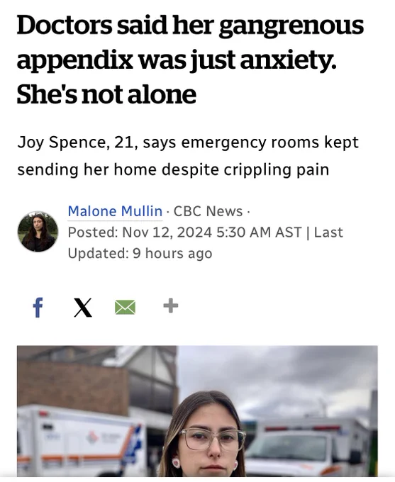 Screenshot of an article from the cbc that shows a photo of a young woman in glasses standing outside a hospital with two ambulances behind her. Text reads Doctors said her gangrenous appendix was just anxiety.
She's not alone
Joy Spence, 21, says emergency rooms kept sending her home despite crippling pain
Malone Mullin • CBC News •
Posted: Nov 12, 2024 5:30 AM AST | Last
Updated: 9 hours ago
