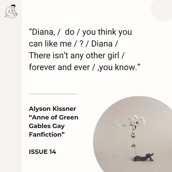 ID: A graphic with an excerpt from Alyson Kissner’s poem “Anne “of Green Gables Gay Fanfiction” in Issue 14: “Diana, / do / you think you can like me / ? / Diana / There isn’t any other girl / forever and ever / ,you know.” Art by Naz Rahbar is also featured.