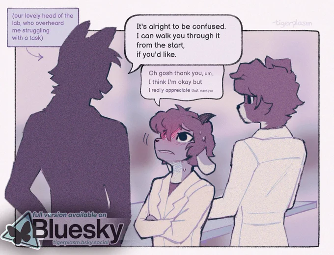 An illustration of three characters standing near a lab bench. One, a border collie dog, is facing away, busying himself with something. One character is only a silhouette, captioned "our lovely head of the lab, who overheard me struggling with a task". He's much taller than the character he's speaking to, who looks up at him nervously.
The lab head says "It's alright to be confused. I can walk you through it from the start, if you'd like."
The other, a goat, responds with "Oh gosh, thank you, um, I think I'm okay, but I really appreciate that, thank you," his voice getting quieter as he speaks. His face is pulled into an (attempted) polite grimace.