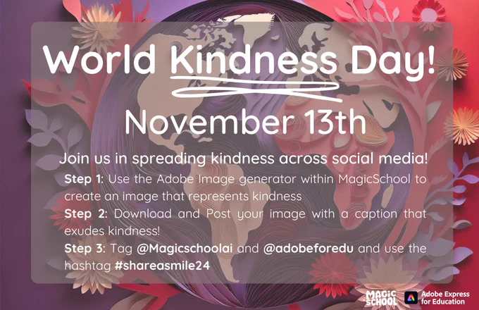 World Kindness Day November 13 Join us in spreading kindness across social media? Step 1: Use the Adobe Image generator within MagicSchool to create an image that represents kindness. Step 2: Download and post your image with a caption that exudes kindness! Step 3: Tag @magicschoolai and @adobeforedu and use the hashtag #shareasmile24. Magic School and Adobe Express for Education logos appear in the corner of an asset with this information conveyed. Background is an artistic paper design, generated by AI showing a globe and flower design.