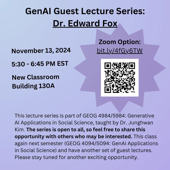 GenAI Guest Lecture Series: Dr. Edward Fox. November 13, 2024 | 5:30 - 6:45 PM EST | New Classroom Building 130A. This lecture series is part of GEOG 4984/5984: Generative AI Applications in Social Science, taught by Dr. Junghwan Kim. The series is open to all, so feel free to share this opportunity with others who may be interested. This class again next semester (GEOG 4094/5094: GenAI Applications in Social Science) and have another set of guest lectures. Please stay tuned for another exciting opportunity.