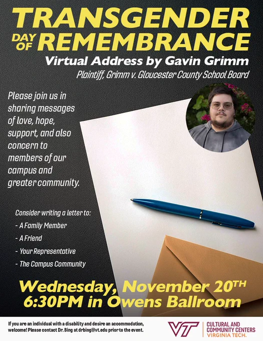 Transgender Day of Remembrance: Virtual Address by Gavin Grimm. Plaintiff, Grimm v. Gloucester County School Board. Please join us in sharing messages of love, hope, support, and also concern to members of our campus and greater community. Consider writing a letter to: A Family Member; A Friend; Your Representative; The Campus Community. Wednesday, November 20th 6:30 PM EST in Owens Ballroom. If you are an individual with a disability and desire an accommodation, welcome! Please contact Dr. Bing at drbing@vt.edu prior to the event.