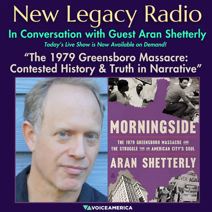 New Legacy Radio Show Announcement November 12th, 2024
In Conversation with Guest Aran Shetterly

Today’s Live Show is Now Available on Demand!

Episode Title: The 1979 Greensboro Massacre: Contested History & Truth in Narrative

Left: Image of Author Aran Shetterly 

Right: Image of Book Cover
Morningside: The 1979 Greensboro Massacre and the Struggle for an American City's Soul 

VoiceAmerica Logo
