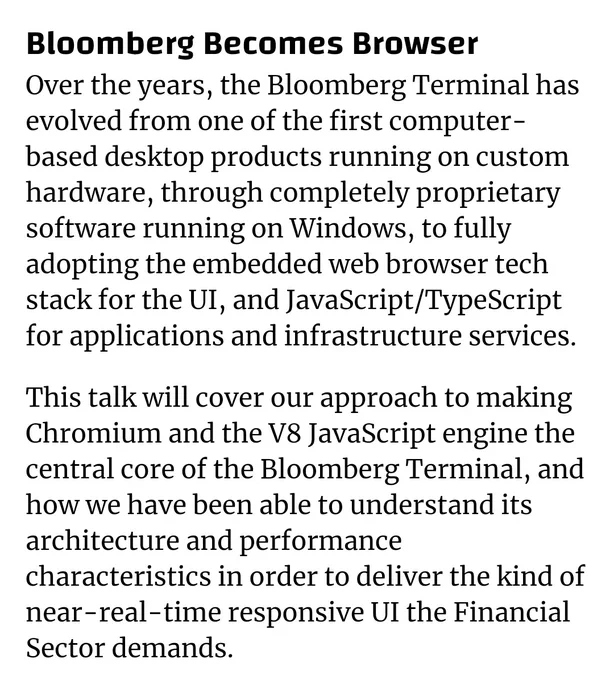 Bloomberg Becomes Browser
Over the years, the Bloomberg Terminal has evolved from one of the first computer-based desktop products running on custom hardware, through completely proprietary software running on Windows, to fully adopting the embedded web browser tech stack for the UI, and JavaScript/TypeScript for applications and infrastructure services.

This talk will cover our approach to making Chromium and the V8 JavaScript engine the central core of the Bloomberg Terminal, and how we have been able to understand its architecture and performance characteristics in order to deliver the kind of near-real-time responsive UI the Financial Sector demands.
