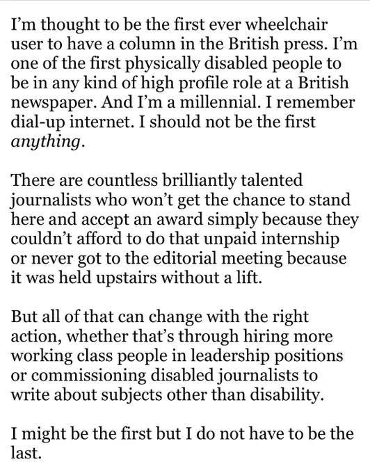 I’m thought to be the first ever wheelchair user to have a column in the British press. I’m one of the first physically disabled people to be in any kind of high profile role at a British newspaper. And I’m a millennial. I remember dial-up internet. I should not be the first anything.  

There are countless brilliantly talented journalists who won’t get the chance to stand here and accept an award simply because they couldn’t afford to do that unpaid internship or never got to the editorial meeting because it was held upstairs without a lift. 

But all of that can change with the right action, whether that’s through hiring more working class people in leadership positions or commissioning disabled journalists to write about subjects other than disability. 

I might be the first but I do not have to be the last.
