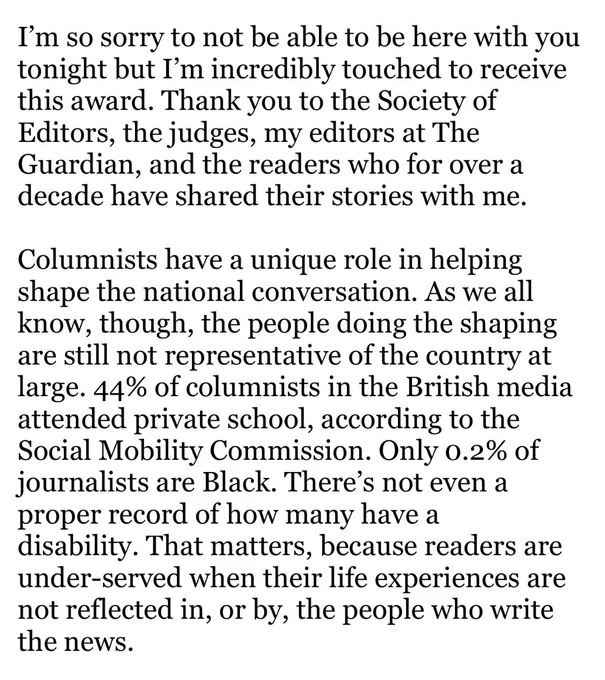 I’m so sorry to not be able to be here with you tonight but I’m incredibly touched to receive this award. Thank you to the Society of Editors, the judges, my editors at The Guardian, and the readers who for over a decade have shared their stories with me. 

Columnists have a unique role in helping shape the national conversation. As we all know, though, the people doing the shaping are still not representative of the country at large. 44% of columnists in the British media attended private school, according to the Social Mobility Commission. Only 0.2% of journalists are Black. There’s not even a proper record of how many have a disability. That matters, because readers are under-served when their life experiences are not reflected in, or by, the people who write the news.