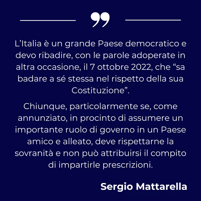L’Italia è un grande Paese democratico e devo ribadire, con le parole adoperate in altra occasione, il 7 ottobre 2022, che “sa badare a sé stessa nel rispetto della sua Costituzione”.
Chiunque, particolarmente se, come annunziato, in procinto di assumere un importante ruolo di governo in un Paese amico e alleato, deve rispettarne la sovranità e non può attribuirsi il compito di impartirle prescrizioni.

Sergio Mattarella