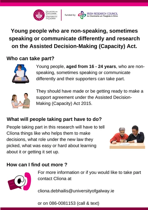 Poster with a white background and the University of Galway and Irish Research Council logos. The poster has a series of questions with pictures beside each answer. The text reads. Young people who are non-speaking, sometimes speaking or communicate differently and research on the Assisted Decision-Making (Capacity) Act.

Who can take part?
Young people who are non-speaking, sometimes speaking or communicate differently aged from 16 to 24 years and their supporters can take part.  They should have made or be getting ready to make a support agreement under the Assisted Decision-Making (Capacity) Act 2015.

What will people taking part have to do?
People taking part in this research will have to tell Clíona things like who helps them to make decisions, what role under the new law they picked, what was easy or hard about learning about it or getting it set up.

How can I find out more?
For more information or if you would like to take part contact Clíona at 
cliona.debhailis@universityo