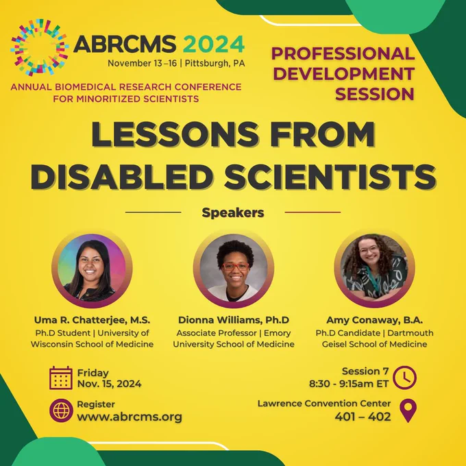 ABRCMS 2024 logo
November 13-16 | Pittsburgh, PA
ANNUAL BIOMEDICAL RESEARCH CONFERENCE
FOR MINORITIZED SCIENTISTS
PROFESSIONAL DEVELOPMENT
SESSION
LESSONS FROM
DISABLED SCIENTISTS
Speakers
Uma R. Chatterjee, M.S.
Ph.D Student | University of Wisconsin School of Medicine
Friday
Nov. 15, 2024
Register
www.abrcms.org
Dionna Williams, Ph.D
Associate Professor | Emory University School of Medicine
Amy Conaway, B.A.
Ph.D Candidate | Dartmouth
Geisel School of Medicine
Session 7
8:30 - 9:15am ET
Lawrence Convention Center
401 - 402