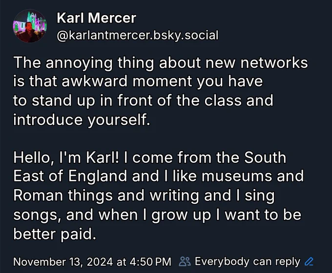 An image of my first bluesky post - my name Karl Mercer is written at the top, below is my bluesky account @karlmercer.bsky.social. my avatar picture is me in dim light stood in front of an illuminated Whitby Abbey in shades of green and pink. 

The post reads "the annoying thing about new networks is that awkward moment you have to stand up in front of the class and introduce yourself. 

Hello, I'm Karl! I come from the South East of England and I like museums and Roman things and writing and I sing song and when i grow up I want to be better paid"