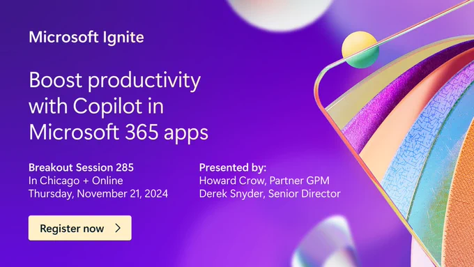 Colorful graphic. Text reads,"Microsoft Ignite. Boost productivity with Copilot in Microsoft 365 apps. Breakout Session 285. In Chicago   Online. Thursday,November 21,2024. Presented by: Howard Crow,Partner GPM and Derek Snyder,Senior Director. Register now."