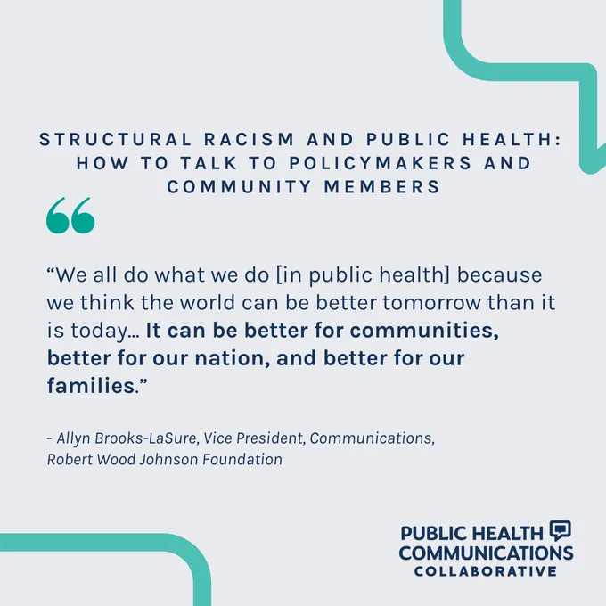 Structural Racism and Public Health: 
How to Talk to Policymakers and Community Members

“We all do what we do [in public health] because we think the world can be better tomorrow than it is today... It can be better for communities, better for our nation, and better for our families.”

- Allyn Brooks-LaSure, Vice President, Communications, 
Robert Wood Johnson Foundation
