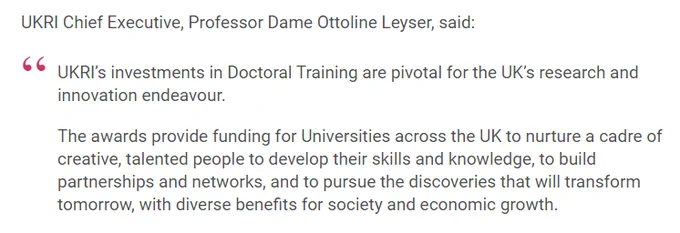 Image of quote that reads:

UKRI Chief Executive, Professor Dame Ottoline Leyser, said:

"UKRI’s investments in doctoral training are pivotal for the UK’s research and innovation endeavour.

The awards provide funding for universities across the UK to nurture a cadre of creative, talented people to develop their skills and knowledge, to build partnerships and networks, and to pursue the discoveries that will transform tomorrow, with diverse benefits for society and economic growth."