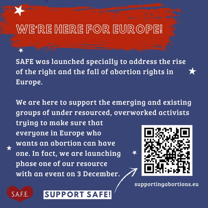 Blue background:
Text reads:
"SAFE was launched specially to address the rise of the right and the fall of abortion rights in Europe. We are here to support the emerging and existing groups of under resourced,  overworked activists trying to make sure that everyone in Europe who wants an abortion can have one. In fact, we are launching phase one of our resource with an event on 3 December (Link in image and QR code)"
QR code image with link to SAFE's website.