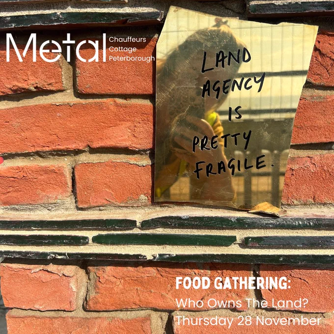 A photo of a brick wall with a piece of gold glass attached to it. On the glass is text in black writing that reads ‘land agency is pretty fragile’ with a reflection of the photographer. In the top left corner is the white Metal logo, with ‘Chauffeurs Cottage Peterborough’ next to it. There is white text at the bottom of the image which reads ‘Food Gathering:’, ‘Who Owns The Land?’ and ‘Thursday 28 November’.