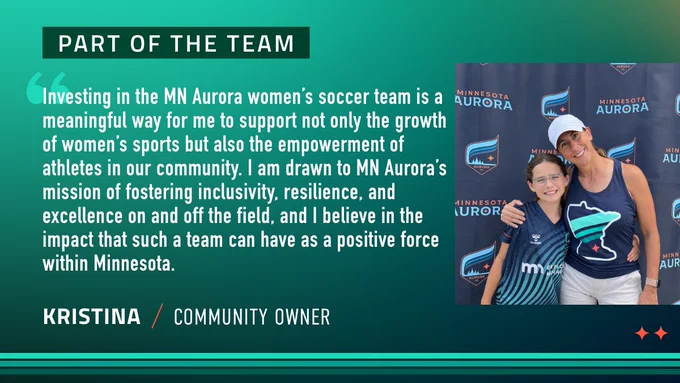 Investing in the MN Aurora women’s soccer team is a meaningful way for me to support not only the growth of women’s sports but also the empowerment of athletes in our community. I am drawn to MN Aurora’s mission of fostering inclusivity, resilience, and excellence on and off the field, and I believe in the impact that such a team can have as a positive force within Minnesota. - kristina