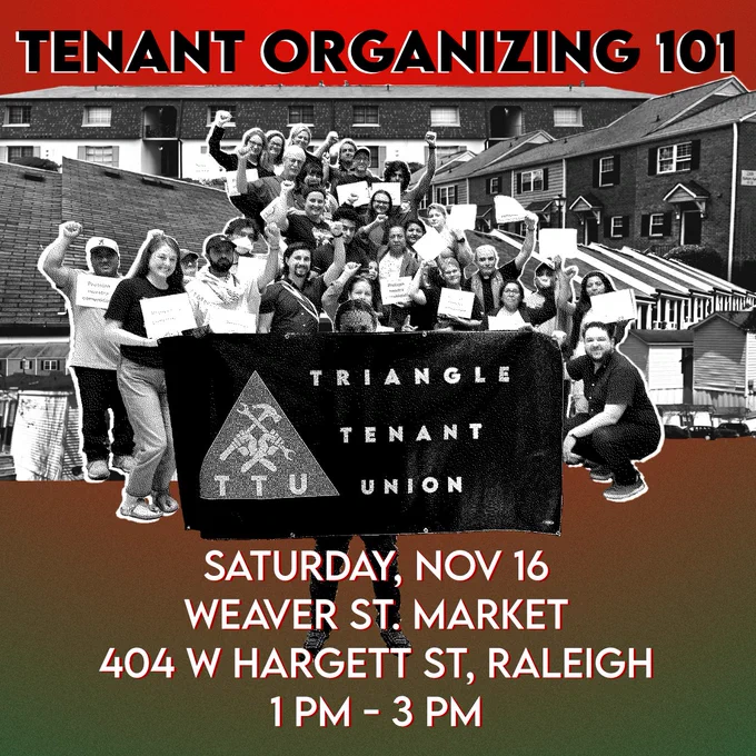 Triangle Tenant Union presents: Tenant Organizing 101. Saturday, November 16. Weaver Street Market, 404 West Hargett Street, Raleigh. 1 PM - 3 PM.