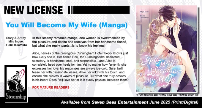 New License: You Will Become My Wife (Manga). Story and art by Miju Inoue and Fumi Takamura. In this steamy romance manga, one woman is overwhelmed by the pleasure and desire she receives from her handsome fiancé, but what she really wants...is to know his feelings! Alice, heiress of the prestigious Cunningham Hotel Tokyo, knows just how lucky she is. Her fiancé Reiji, the Cunninghams’ dedicated secretary, is handsome, cool, and responsible—and Alice is completely head over heels for him. Yet no matter how fervently she expresses her love, his responses are always ice-cold. Sure, he’ll tease her with passionate kisses, drive her wild with his touch, and ensure she drowns in waves of pleasure. But what she truly desires is his heart! Does Reiji love her or is it purely physical between them? For Mature readers. © Fumi Takamura 2023 / © Miju Inoue 2023 / FRANCE SHOIN Inc. Available from Seven Seas Entertainment June 2025 (Print/Digital).