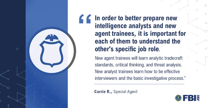 "In order to better prepare new intelligence analysts and new agent trainees, it is important for each of them to understand the other's specific job role. New agent trainees will learn analytic tradecraft standards, critical thinking, and threat analysis. New analyst trainees learn how to be effective interviewers and the basic investigative process." Carrie R., Special Agent. FBIJobs logo.