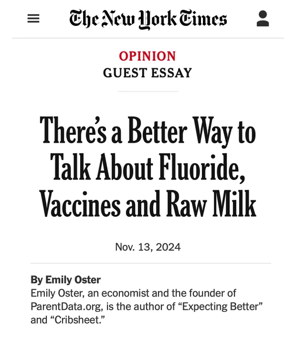 Theres a Better Way to Talk About Fluoride, Vaccines and Raw Milk
Nov. 13, 2024
By Emily Oster
Emily Oster, an economist and the founder of ParentData.org, is the author of "Expecting Better" and "Cribsheet."