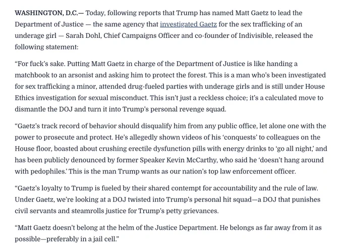 “For fuck’s sake. Putting Matt Gaetz in charge of the Department of Justice is like handing a matchbook to an arsonist and asking him to protect the forest. This is a man who’s been investigated for sex trafficking a minor, attended drug-fueled parties with underage girls and is still under House Ethics investigation for sexual misconduct. This isn’t just a reckless choice; it’s a calculated move to dismantle the DOJ and turn it into Trump’s personal revenge squad.

“Gaetz’s track record of behavior should disqualify him from any public office, let alone one with the power to prosecute and protect. He’s allegedly shown videos of his ‘conquests’ to colleagues on the House floor, boasted about crushing erectile dysfunction pills with energy drinks to ‘go all night,’ and has been publicly denounced by former Speaker Kevin McCarthy, who said he ‘doesn’t hang around with pedophiles.’ This is the man Trump wants as our nation’s top law enforcement officer."