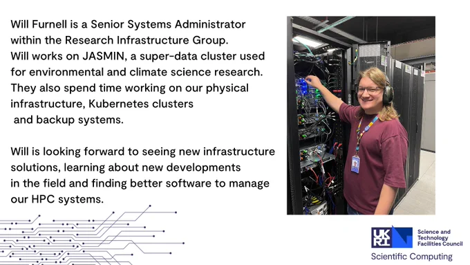 Will Furnell is a Senior Systems Administrator within the Research Infrastructure Group. Will works on JASMIN, a super-data cluster used for environmental and climate science research. They also spend time working on our physical infrastructure, Kubernetes clusters and backup systems.
 
Will is looking forward to seeing new infrastructure solutions, learning about new developments in the field and finding better software to manage our HPC systems.
 
