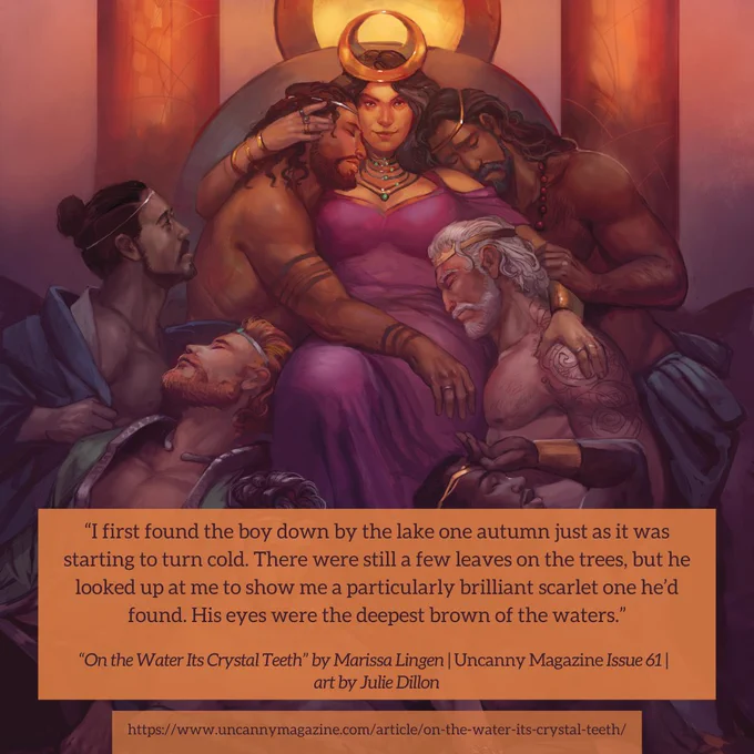 The cover for Uncanny Magazine Issue 61, “Queen of Seven Kingdoms” by Julie Dillon: a queen sits on her throne in the center facing the reader with a smile, wearing a crown with a golden crescent and a pink-purple dress. She is surrounded and being cuddled by seven men of a wide variety of skin tones and hair color, all shirtless and with toned bodies. They also wear simple coronet bands, and the quote says, "I first found the boy down by the lake one autumn just as it was starting to turn cold. There were still a few leaves on the trees, but he looked up at me to show me a particularly brilliant scarlet one he’d found. His eyes were the deepest brown of the waters."