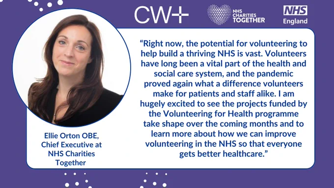 Quote card that reads: 

“Right now, the potential for volunteering to help build a thriving NHS is vast. Volunteers have long been a vital part of the health and social care system, and the pandemic proved again what a difference volunteers make for patients and staff alike. I am hugely excited to see the projects funded by the Volunteering for Health programme take shape over the coming months and to learn more about how we can improve volunteering in the NHS so that everyone gets better healthcare.”

Ellie Orton OBE, Chief Executive at NHS Charities Together