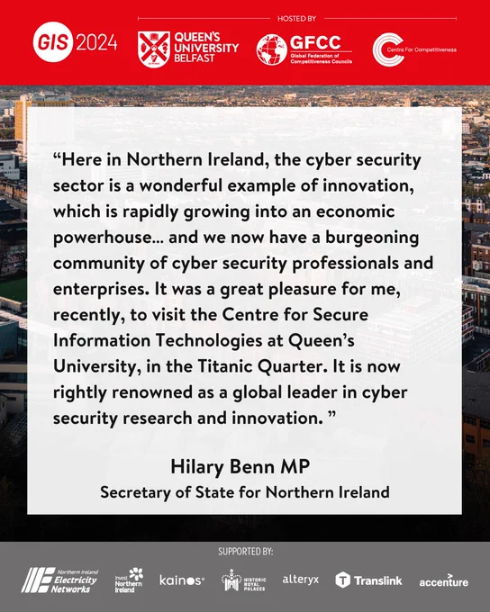 Here in Northern Ireland, the cyber security sector is a wonderful example of innovation, which is rapidly growing into an economic powerhouse… and we now have a burgeoning community of cyber security professionals and enterprises. It was a great pleasure for me, recently, to visit the Centre for Secure Information Technologies at Queen’s University, in the Titanic Quarter. It is now rightly renowned as a global leader in cyber security research and innovation. 