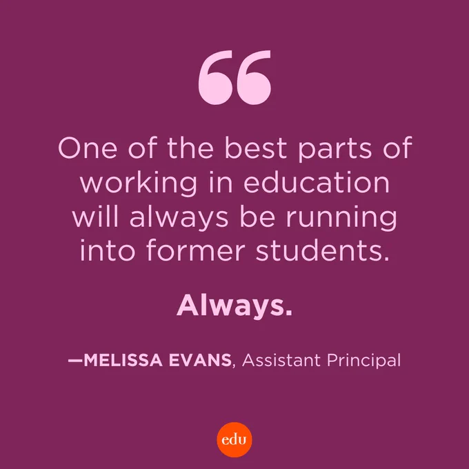 “One of the best parts of working in education will always be running into former students. Always.” —Melissa Evans, Assistant Principal