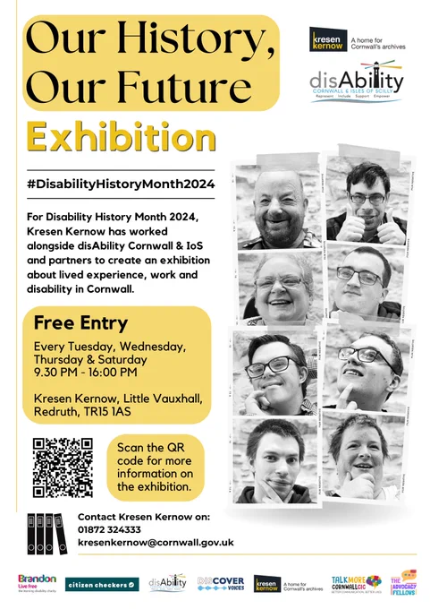 Poster for the "Our History, Our Future" exhibition for Disability History Month 2024, created by Kresen Kernow in partnership with disAbility Cornwall & IoS. The exhibition explores lived experience, work, and disability in Cornwall.
Details include:

Hashtag: #DisabilityHistoryMonth2024
Dates & Times: Open every Tuesday, Wednesday, Thursday, and Saturday from 9:30 AM to 4:00 PM.
Location: Kresen Kernow, Little Vauxhall, Redruth, TR15 1AS.
Admission: Free.
QR Code: Directs to more information on the exhibition.
Contact: Kresen Kernow at 01872 324333 or kresenkernow@cornwall.gov.uk.
Logos of Partners: Partners include Brandon Trust, Citizen Checkers, Discover Voices, Kresen Kernow, Talk More Cornwall, and The Advocacy Fellows.
Images: Black and white portrait photos of individuals involved, smiling and making gestures.