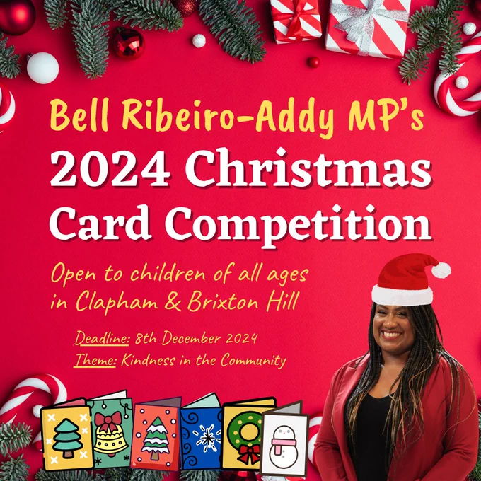 A festive graphic advertising Bell Ribeiro-Addy MP's 2024 Christmas Card Competition. It clarifies that the event is open to children of all ages in Clapham & Brixton Hill with an 8th December deadline and a theme: kindness in the community. The graphic features a border of festive wrapped gifts, Christmas tree branches, candy canes and baubles at the top. At the bottom, there is a picture of Bell wearing a santa hat next to a row of christmas cards.