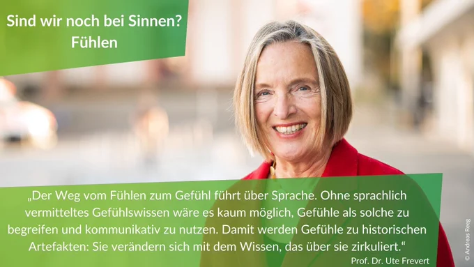 Statement von Professorin Ute Frevert zur Veranstaltung "Sind wir noch bei Sinnen? - Fühlen": "Der Weg vom Fühlen zum Gefühl führt über Sprache. Ohne sprachlich vermitteltes Gefühlswissen wäre es kaum möglich, Gefühle als solche zu begreifen und kommunikativ zu nutzen. Damit werden Gefühle zu historischen Artefakten: Sie verändern sich mit dem Wissen, das über sie zirkuliert."