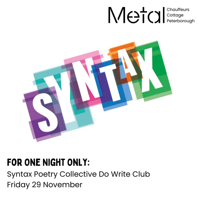A square graphic with the word ‘Syntax’ diagonally across in the middle, in block white capitals, with bright coloured boxes behind each letter. In the top right corner is the black Metal logo, with ‘Chauffeurs Cottage Peterborough’ next to it. There is black text at the bottom of the image which reads ‘For One Night Only:’ ‘Syntax Poetry Collective Do Write Club’ and ‘Friday 29 November’.