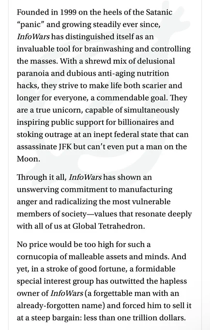 Founded in 1999 on the heels of the Satanic
"panic" and growing steadily ever since, Info Wars has distinguished itself as an invaluable tool for brainwashing and controlling the masses. With a shrewd mix of delusional paranoia and dubious anti-aging nutrition hacks, they strive to make life both scarier and longer for everyone, a commendable goal. They are a true unicorn, capable of simultaneously inspiring public support for billionaires and stoking outrage at an inept federal state that can assassinate JFK but can't even put a man on the Moon.
Through it all, InfoWars has shown an unswerving commitment to manufacturing anger and radicalizing the most vulnerable members of society-values that resonate deeply with all of us at Global Tetrahedron.
No price would be too high for such a cornucopia of malleable assets and minds. And yet, in a stroke of good fortune, a special interest group has outwitted the hapless owner of InfoWars (a forgettable man with an already-forgotten name)