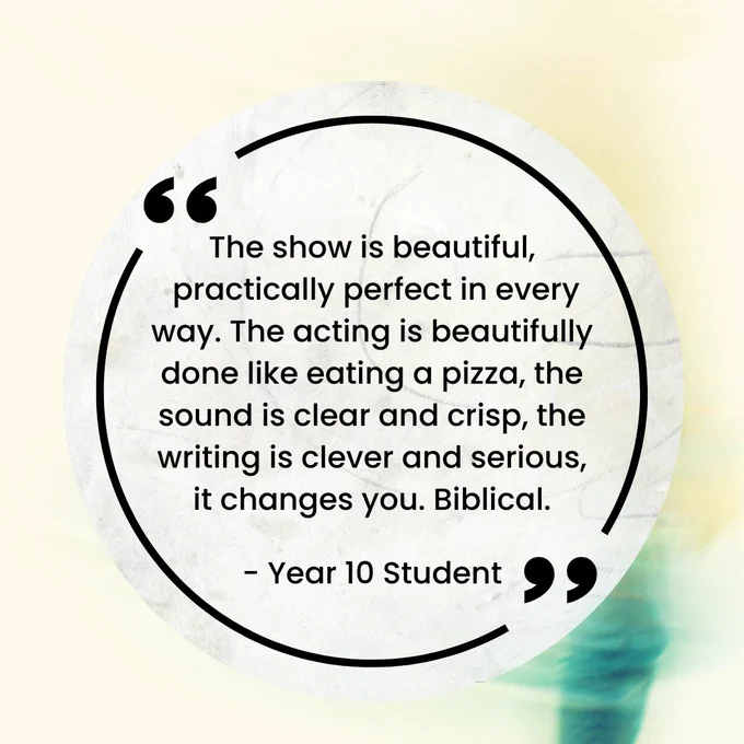 A pale yellow and blue-blurred background, with a quote bubble in the front saying: "The show is beautiful, practically perfect in every way. The acting is beautifully done like eating a pizza, the sound is clear and crisp, the writing is clever and serious, it changes you. Biblical." Year 10 Student.