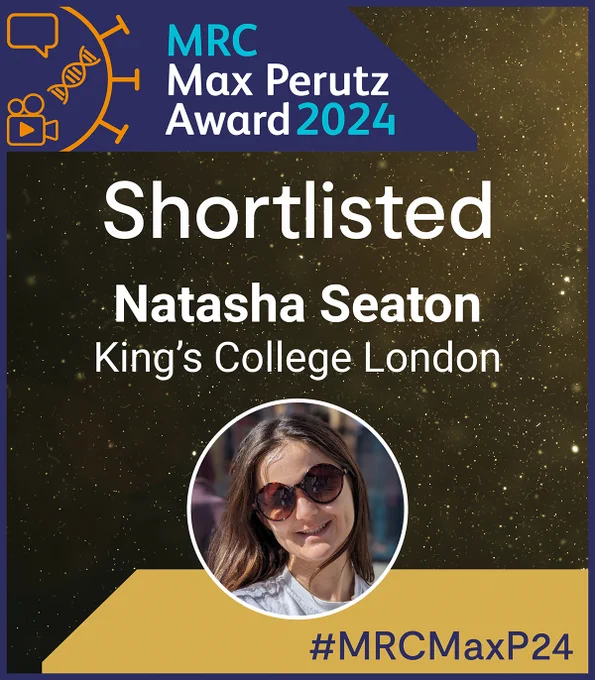 In the top left hand corner is the MRC Max Perutz Award 2024 logo, which consists of a blue trapezoid shape with orange graphics of a speech bubble, double helix, and a camcorder inside it; and light blue and white text that reads: 'MRC Max Perutz Award 2024'.

Below the logo in the centre, white text reads: 
'Shortlisted. Natasha Seaton. King's College London.'

Below this text is a circular headshot of Natasha Seaton.

In the bottom right hand corner in a gold trapezoid shaped box, dark blue text reads '#MRCMaxP24'.

The background of the graphic is speckled gold.
